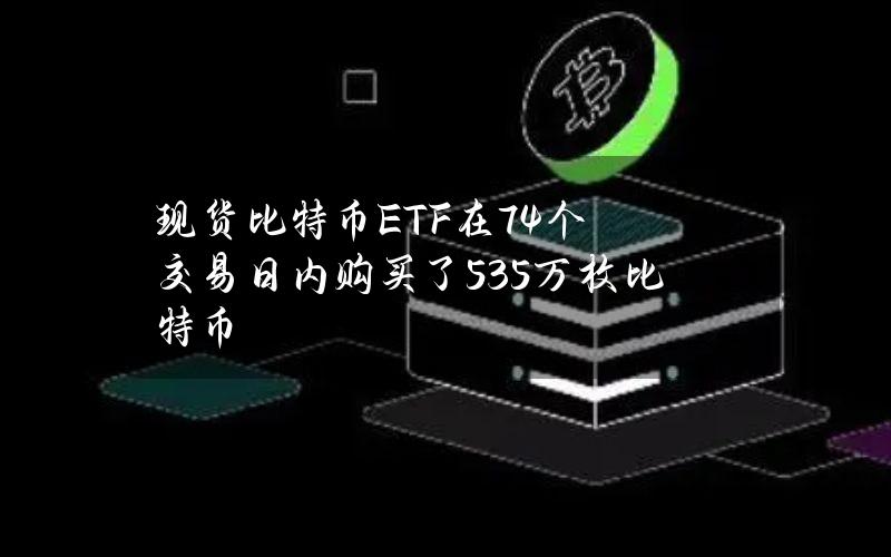 现货比特币ETF在74个交易日内购买了53.5万枚比特币