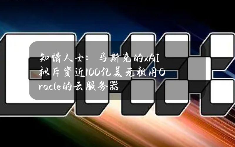 知情人士：马斯克的xAI拟斥资近100亿美元租用Oracle的云服务器