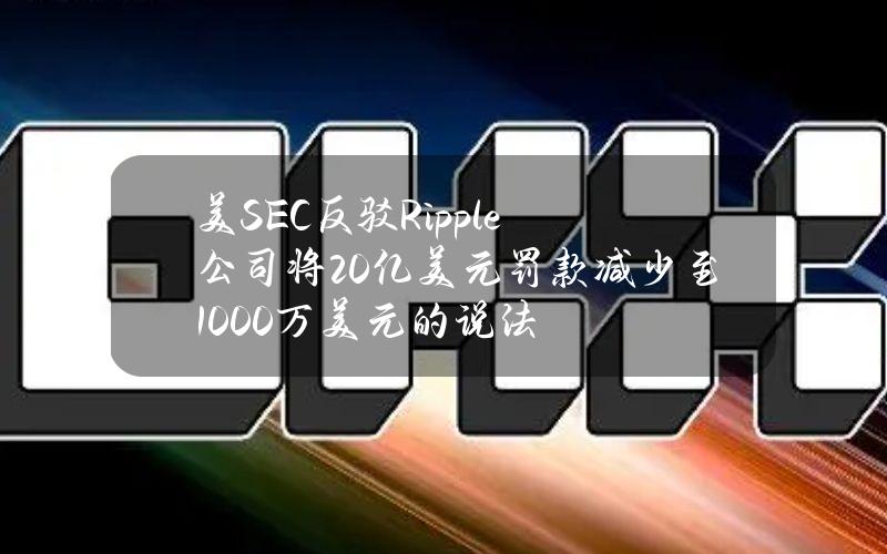 美SEC反驳Ripple公司将20亿美元罚款减少至1000万美元的说法