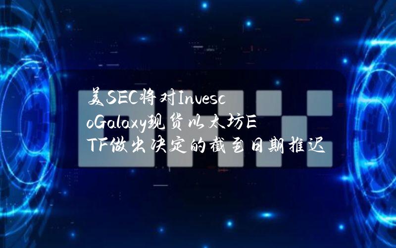 美SEC将对InvescoGalaxy现货以太坊ETF做出决定的截至日期推迟至7月5日