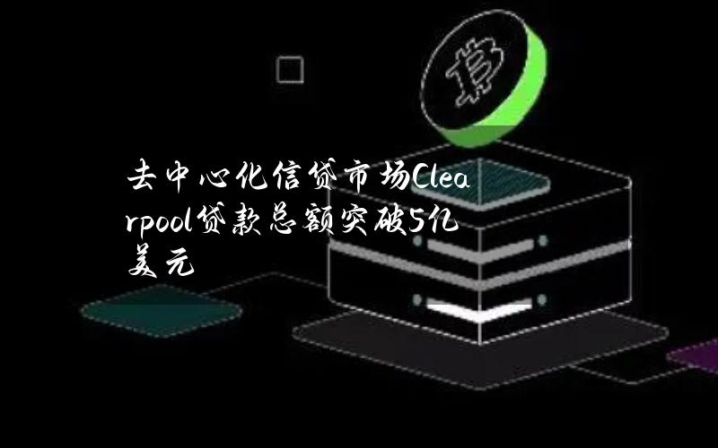 去中心化信贷市场Clearpool贷款总额突破5亿美元