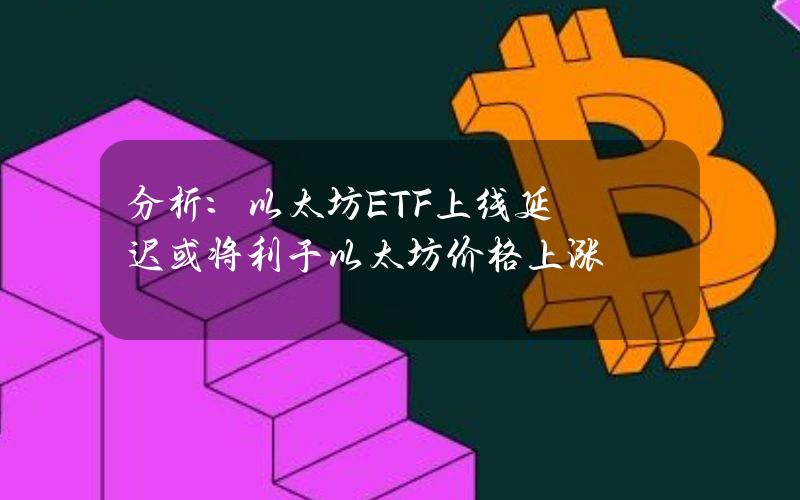 分析：以太坊ETF上线延迟或将利于以太坊价格上涨