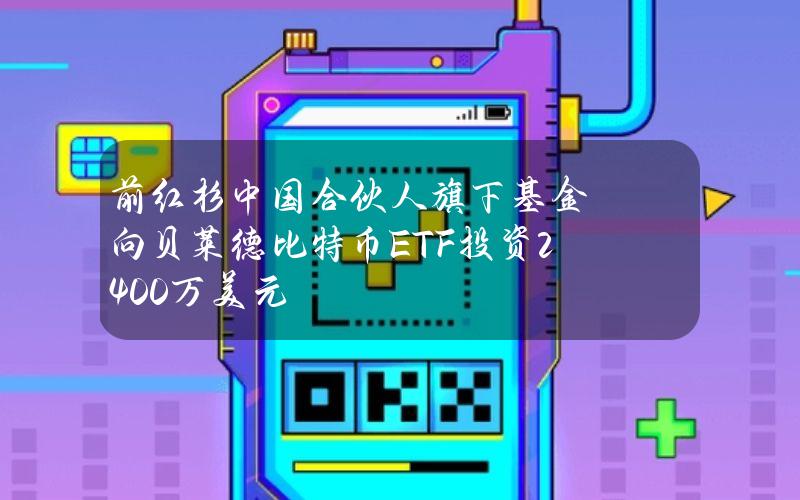 前红杉中国合伙人旗下基金向贝莱德比特币ETF投资2400万美元