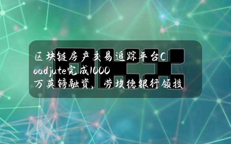 区块链房产交易追踪平台Coadjute完成1000万英镑融资，劳埃德银行领投