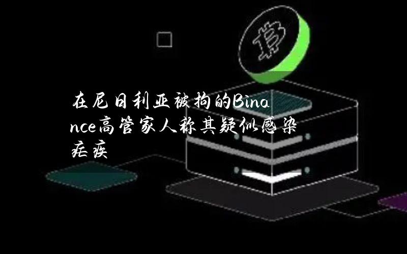 在尼日利亚被拘的Binance高管家人称其疑似感染疟疾