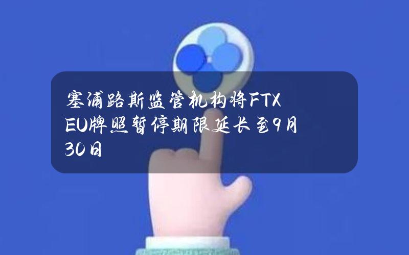 塞浦路斯监管机构将FTXEU牌照暂停期限延长至9月30日