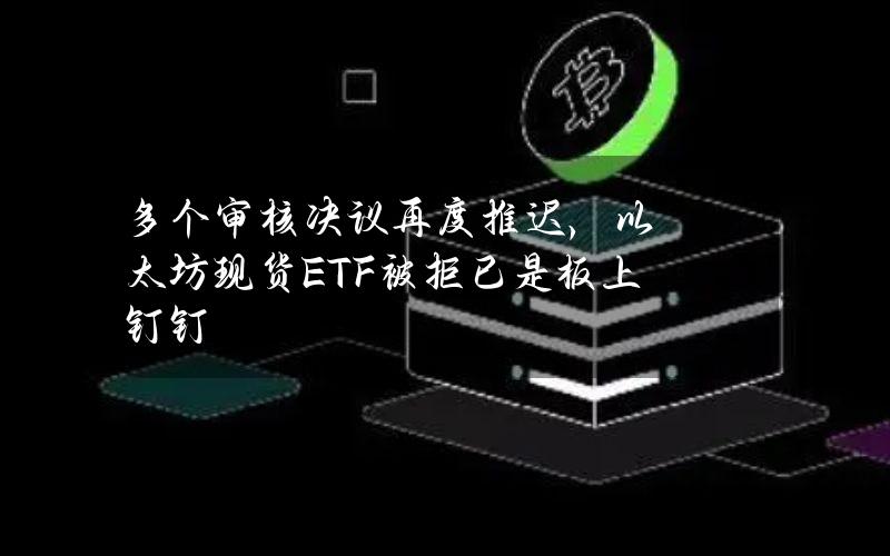 多个审核决议再度推迟，以太坊现货ETF被拒已是板上钉钉？