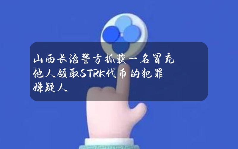 山西长治警方抓获一名冒充他人领取STRK代币的犯罪嫌疑人