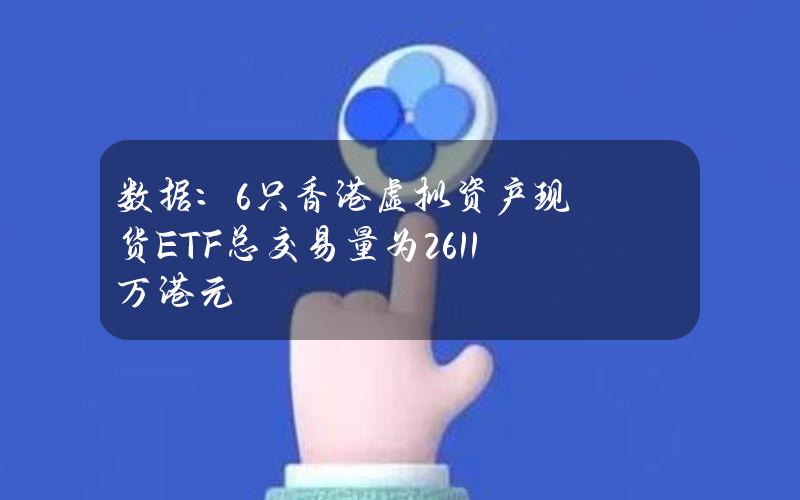 数据：6只香港虚拟资产现货ETF总交易量为2611万港元