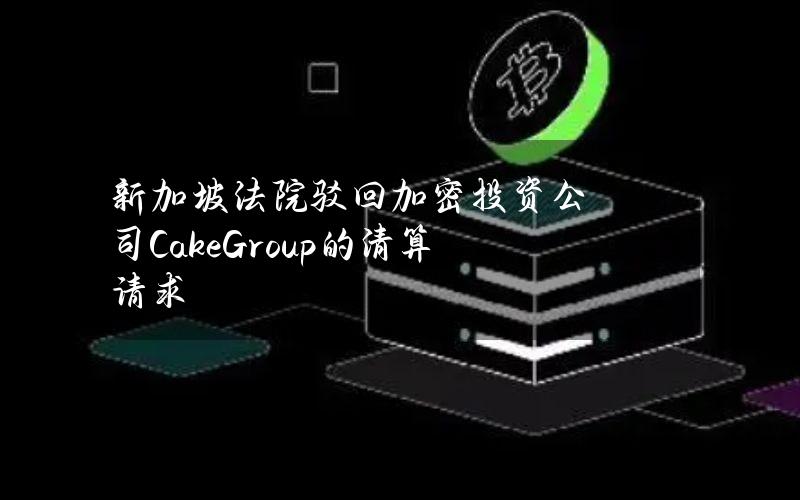 新加坡法院驳回加密投资公司CakeGroup的清算请求