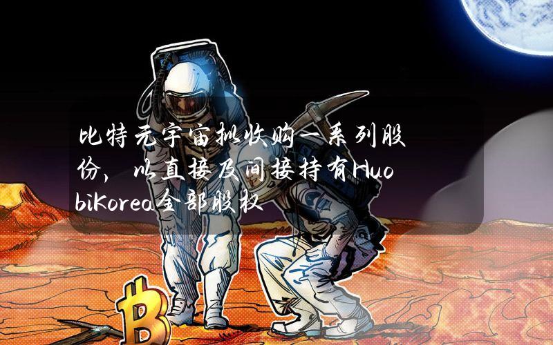 比特元宇宙拟收购一系列股份，以直接及间接持有HuobiKorea全部股权