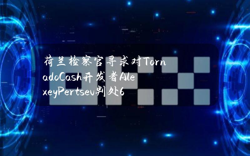 荷兰检察官寻求对TornadoCash开发者AlexeyPertsev判处64个月监禁