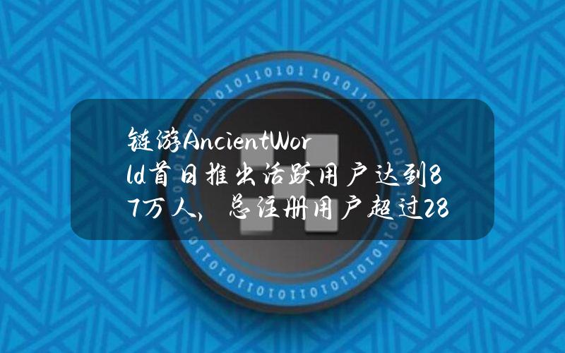 链游AncientWorld首日推出活跃用户达到8.7万人，总注册用户超过28.9万人