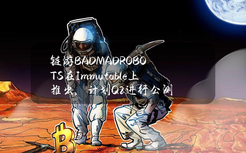 链游BADMADROBOTS在Immutable上推出，计划Q2进行公测