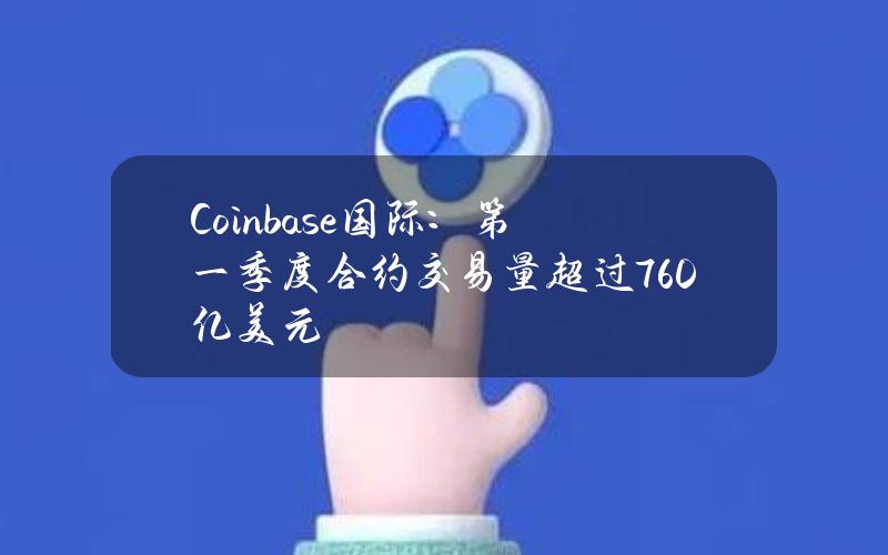 Coinbase国际：第一季度合约交易量超过760亿美元