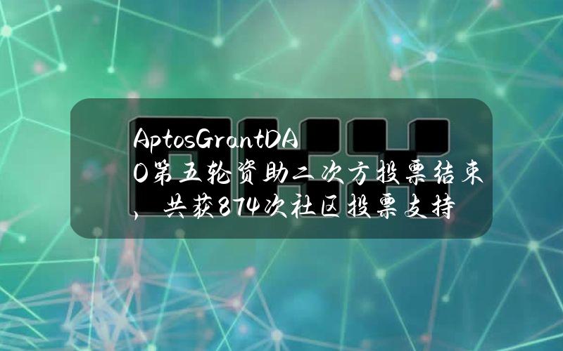 AptosGrantDAO第五轮资助二次方投票结束，共获874次社区投票支持