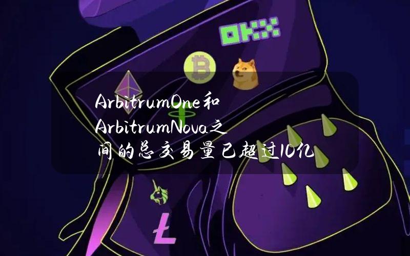 ArbitrumOne和ArbitrumNova之间的总交易量已超过10亿