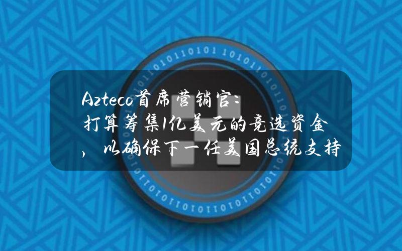 Azteco首席营销官：打算筹集1亿美元的竞选资金，以确保下一任美国总统支持比特币