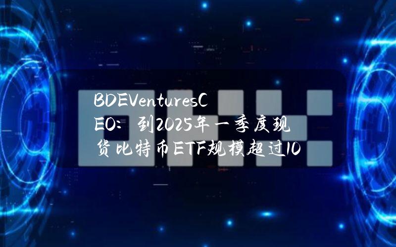 BDEVenturesCEO：到2025年一季度现货比特币ETF规模超过1000亿美元