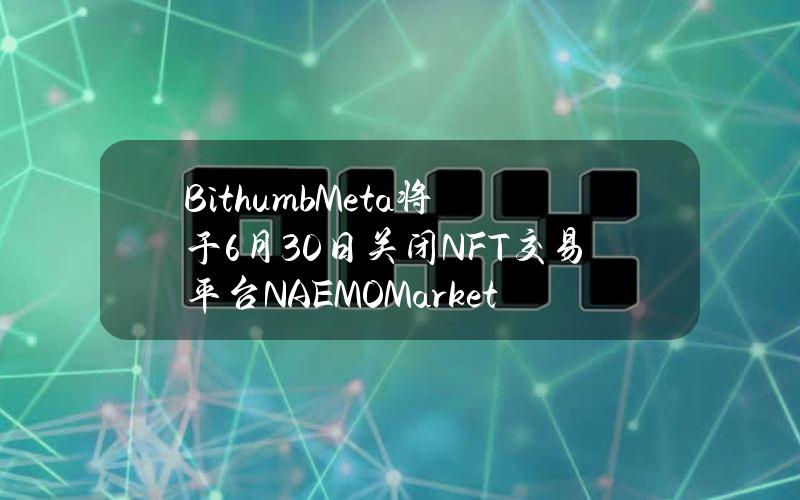 BithumbMeta将于6月30日关闭NFT交易平台NAEMOMarket