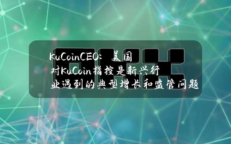 KuCoinCEO：美国对KuCoin指控是新兴行业遇到的典型增长和监管问题