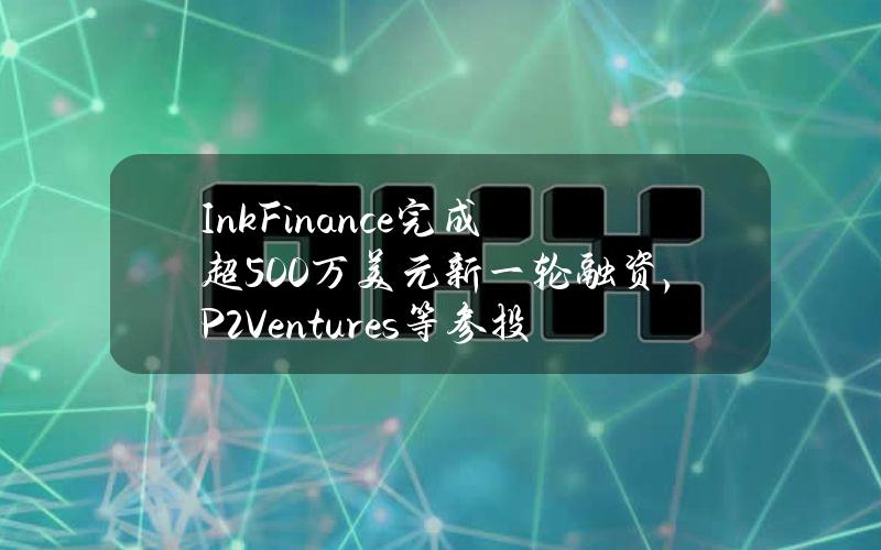 InkFinance完成超500万美元新一轮融资，P2Ventures等参投