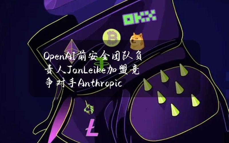 OpenAI前安全团队负责人JanLeike加盟竞争对手Anthropic