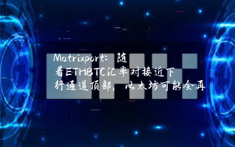 Matrixport：随着ETHBTC汇率对接近下行通道顶部，以太坊可能会再次表现不佳