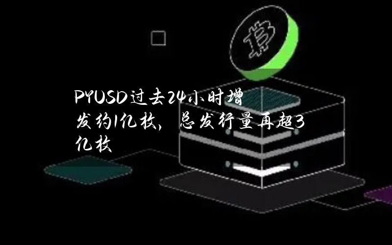 PYUSD过去24小时增发约1亿枚，总发行量再超3亿枚