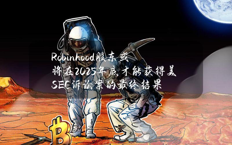 Robinhood股东或将在2025年底才能获得美SEC诉讼案的最终结果