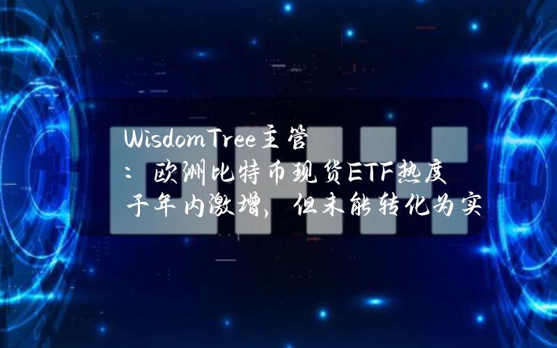 WisdomTree主管：欧洲比特币现货ETF热度于年内激增，但未能转化为实际资金流入