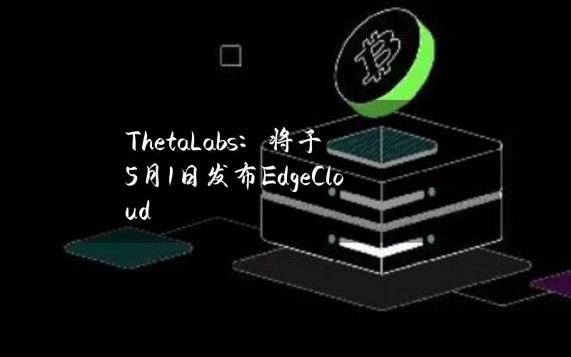 ThetaLabs：将于5月1日发布EdgeCloud