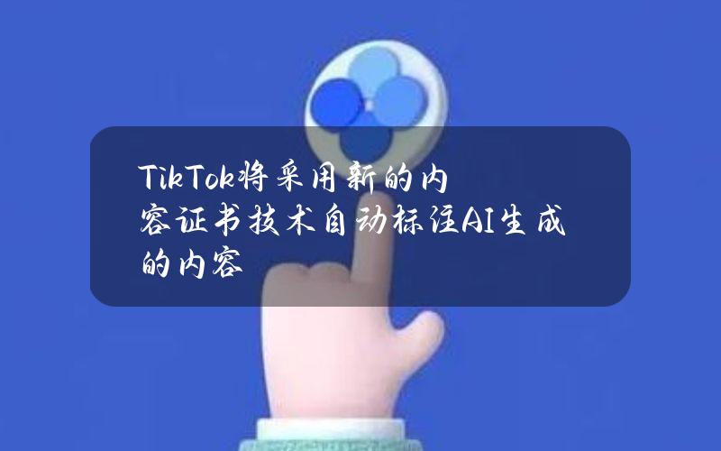 TikTok将采用新的内容证书技术自动标注AI生成的内容